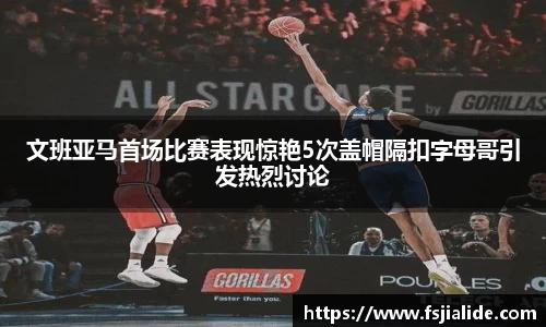 文班亚马首场比赛表现惊艳5次盖帽隔扣字母哥引发热烈讨论