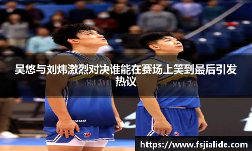 吴悠与刘炜激烈对决谁能在赛场上笑到最后引发热议