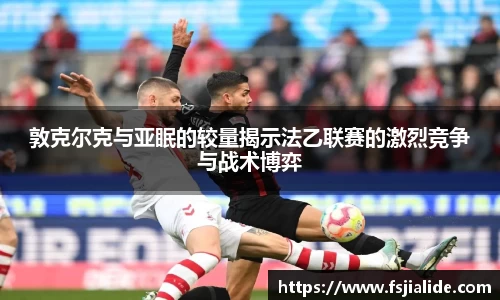 敦克尔克与亚眠的较量揭示法乙联赛的激烈竞争与战术博弈