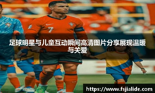 足球明星与儿童互动瞬间高清图片分享展现温暖与关爱